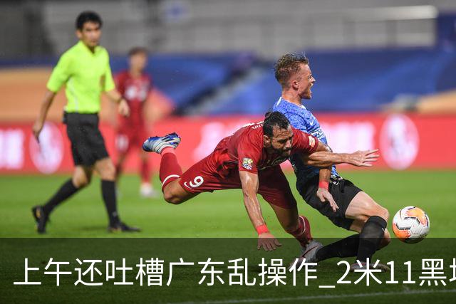 上午还吐槽广东乱操作 2米11黑塔空降！谁还敢说新帅没预谋？