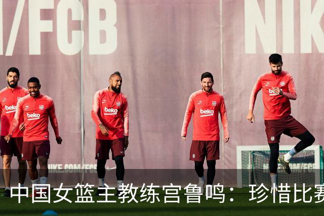 中国女篮主教练宫鲁鸣：珍惜比赛机会 争取最好成绩