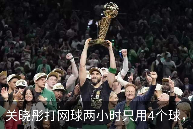 关晓彤打网球两小时只用4个球，中途只喝了一次水