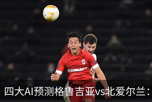 四大AI预测格鲁吉亚vs北爱尔兰：三家看好主胜，Kimi提醒防平