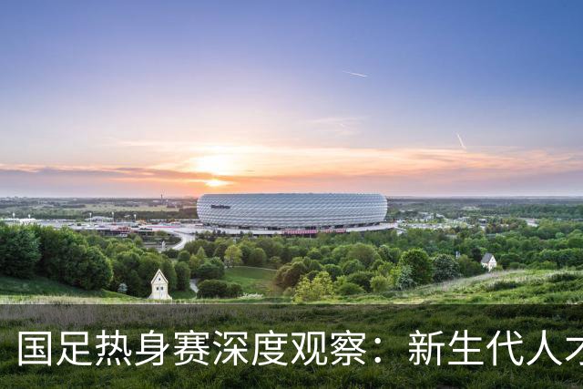 国足热身赛深度观察：新生代人才储备全面回暖，中场断档仍是最大顽疾