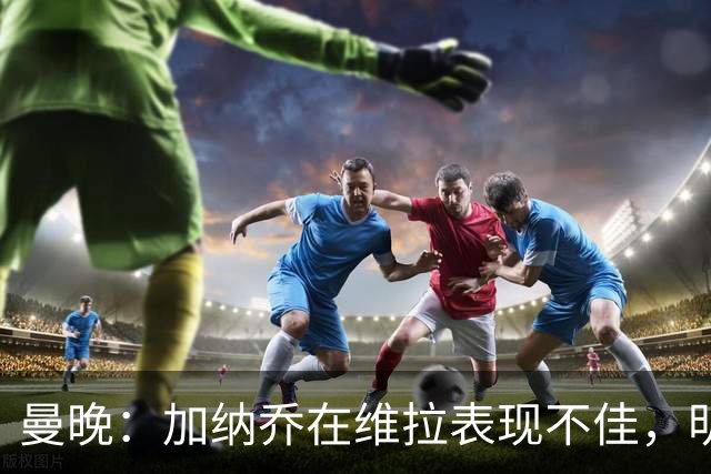曼晚：加纳乔在维拉表现不佳，明年夏天可能再次寻找新东家
