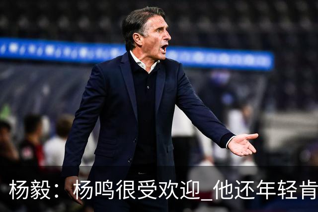 杨毅：杨鸣很受欢迎 他还年轻肯定还有执教意愿 在等最合适的机会