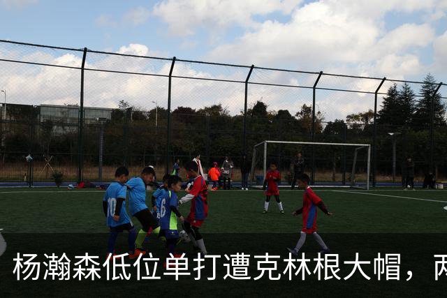 杨瀚森低位单打遭克林根大帽，两人不分上下