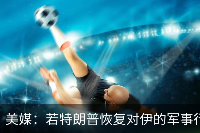美媒：若特朗普恢复对伊的军事行动，美或动用威力最大的非核武器