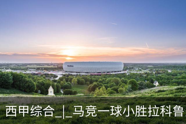西甲综合 | 马竞一球小胜拉科鲁尼亚