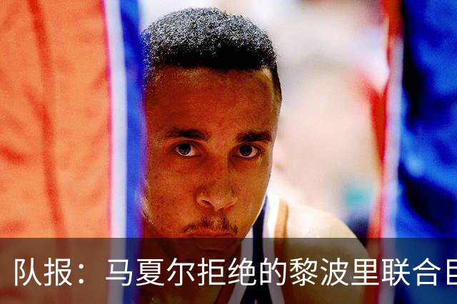 队报：马夏尔拒绝的黎波里联合巨额报价，或转投俄罗斯