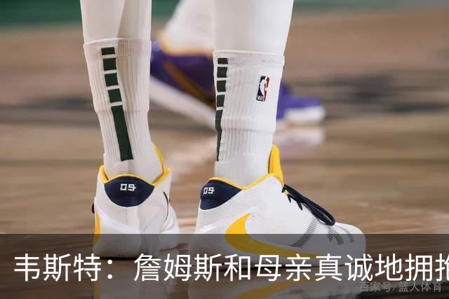 韦斯特：詹姆斯&母亲真诚地拥抱我 球员母亲会关注彼此的孩子