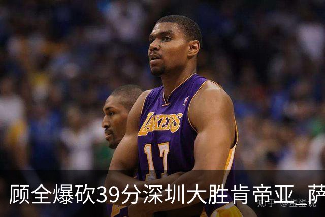 顾全爆砍39分深圳大胜肯帝亚 萨林杰21+21+10