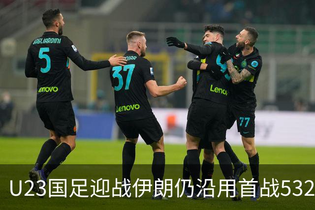 U23国足迎战伊朗仍沿用首战532阵型 个别位置进行人员微调